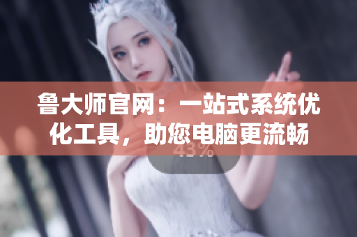 鲁大师官网：一站式系统优化工具，助您电脑更流畅