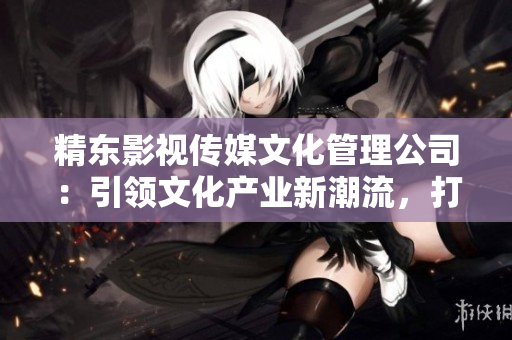 精东影视传媒文化管理公司：引领文化产业新潮流，打造精彩视听时代