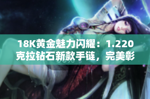 18K黄金魅力闪耀：1.220克拉钻石新款手链，完美彰显贵族品味