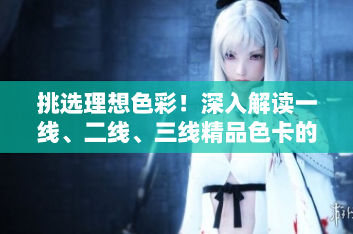 挑选理想色彩！深入解读一线、二线、三线精品色卡的魅力