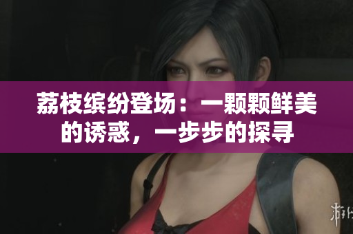 荔枝缤纷登场：一颗颗鲜美的诱惑，一步步的探寻