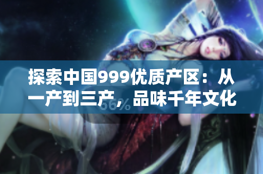 探索中国999优质产区：从一产到三产，品味千年文化与地域风情