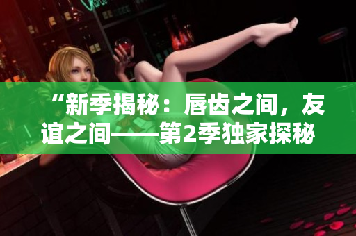 “新季揭秘：唇齿之间，友谊之间——第2季独家探秘”