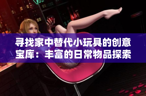 寻找家中替代小玩具的创意宝库：丰富的日常物品探索与DIY创意