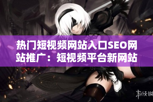 热门短视频网站入口SEO网站推广：短视频平台新网站最受欢迎的短视频网站入口
