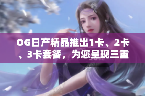 OG日产精品推出1卡、2卡、3卡套餐，为您呈现三重惊喜！