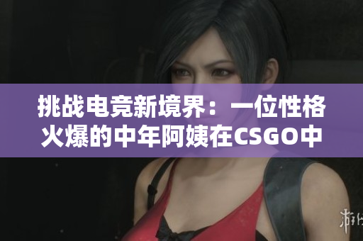 挑战电竞新境界：一位性格火爆的中年阿姨在CSGO中展现惊人实力