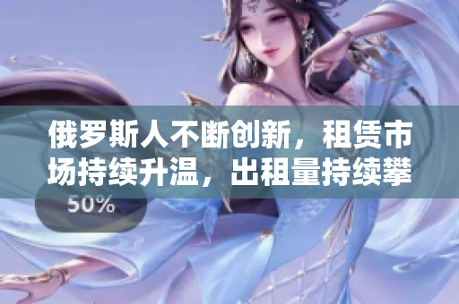 俄罗斯人不断创新，租赁市场持续升温，出租量持续攀升