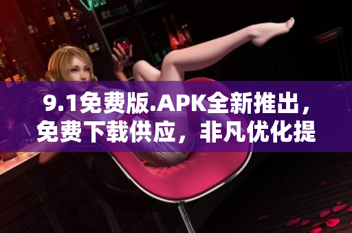 9.1免费版.APK全新推出，免费下载供应，非凡优化提升