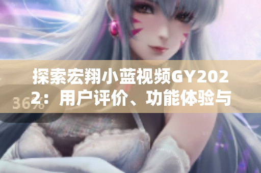 探索宏翔小蓝视频GY2022：用户评价、功能体验与技术革新全面解析