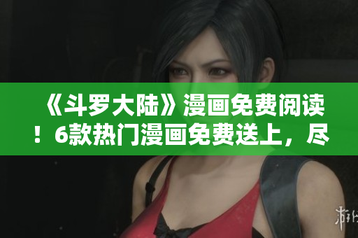 《斗罗大陆》漫画免费阅读！6款热门漫画免费送上，尽情畅读！