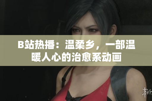 B站热播：温柔乡，一部温暖人心的治愈系动画
