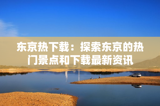东京热下载：探索东京的热门景点和下载最新资讯