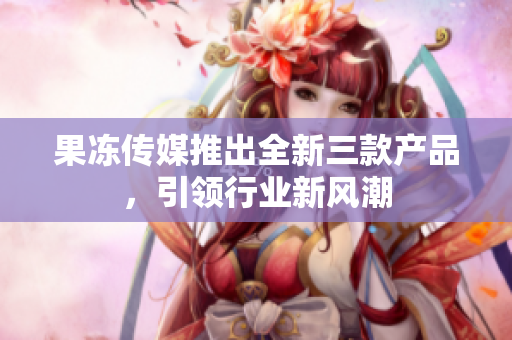 果冻传媒推出全新三款产品，引领行业新风潮