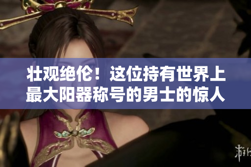 壮观绝伦！这位持有世界上最大阳器称号的男士的惊人照片曝光，引发网友热议