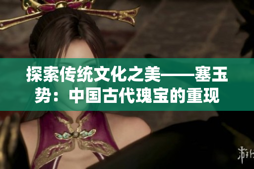 探索传统文化之美——塞玉势：中国古代瑰宝的重现