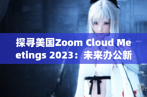 探寻美国Zoom Cloud Meetings 2023：未来办公新趋势