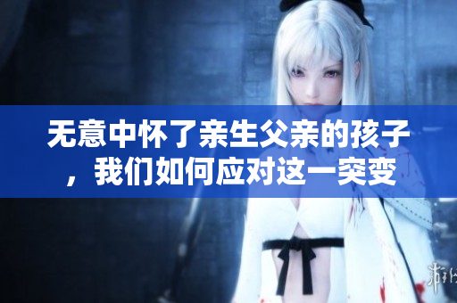 无意中怀了亲生父亲的孩子，我们如何应对这一突变