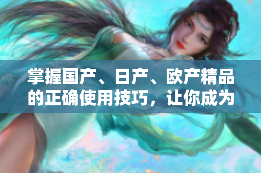 掌握国产、日产、欧产精品的正确使用技巧，让你成为潮流引领者