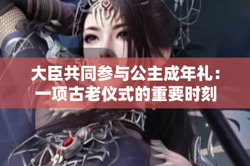 大臣共同参与公主成年礼：一项古老仪式的重要时刻