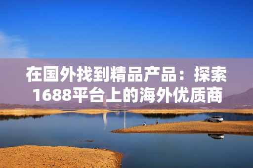 在国外找到精品产品：探索1688平台上的海外优质商品
