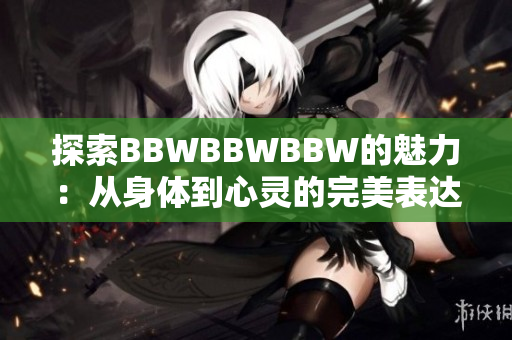 探索BBWBBWBBW的魅力：从身体到心灵的完美表达