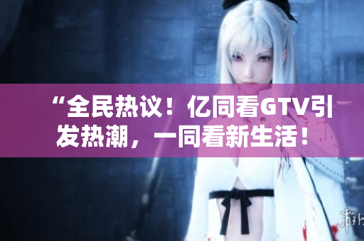 “全民热议！亿同看GTV引发热潮，一同看新生活！