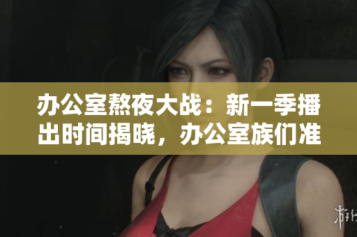 办公室熬夜大战：新一季播出时间揭晓，办公室族们准备好了吗？