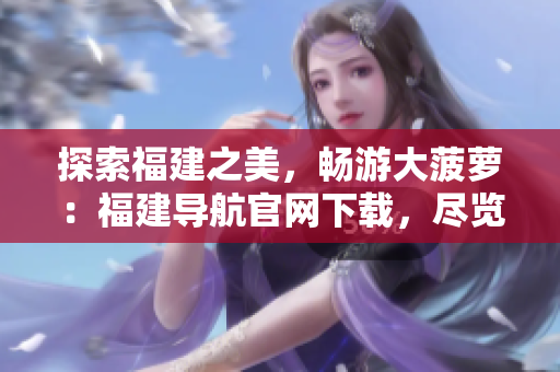 探索福建之美，畅游大菠萝：福建导航官网下载，尽览地道风情