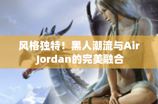 风格独特！黑人潮流与Air Jordan的完美融合