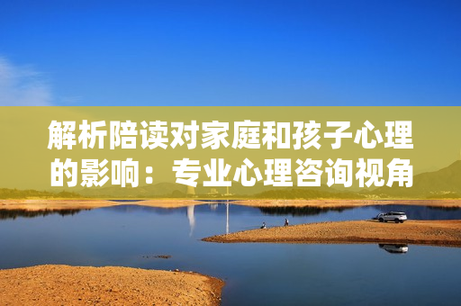 解析陪读对家庭和孩子心理的影响：专业心理咨询视角