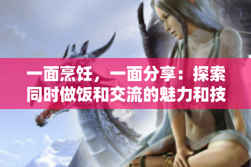 一面烹饪，一面分享：探索同时做饭和交流的魅力和技巧
