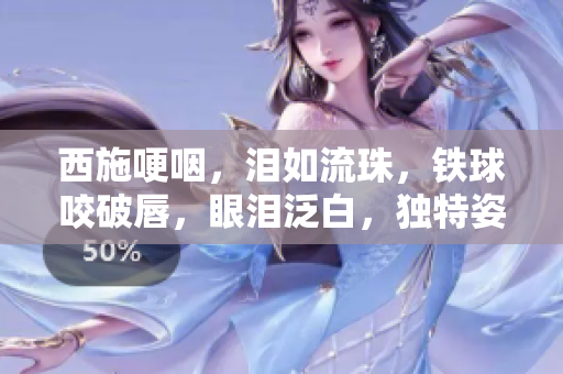 西施哽咽，泪如流珠，铁球咬破唇，眼泪泛白，独特姿态引关注