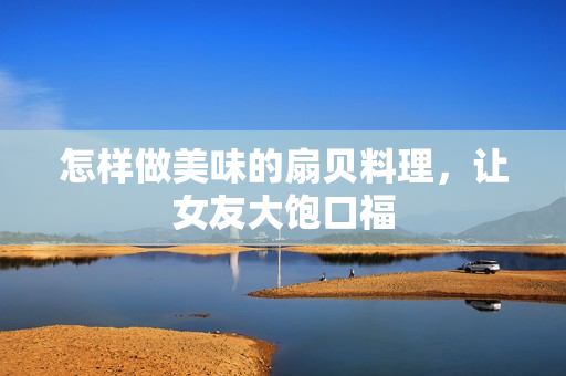 怎样做美味的扇贝料理，让女友大饱口福