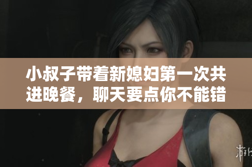 小叔子带着新媳妇第一次共进晚餐，聊天要点你不能错过