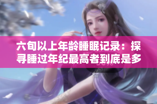 六旬以上年龄睡眠记录：探寻睡过年纪最高者到底是多少岁？