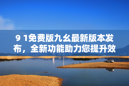 9 1免费版九幺最新版本发布，全新功能助力您提升效率
