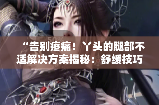 “告别疼痛！丫头的腿部不适解决方案揭秘：舒缓技巧一览，痛苦不再！”