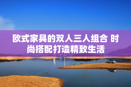欧式家具的双人三人组合 时尚搭配打造精致生活