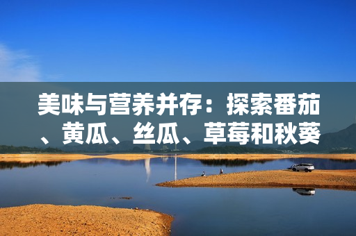美味与营养并存：探索番茄、黄瓜、丝瓜、草莓和秋葵的多样饮食用途