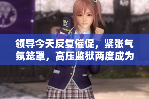 领导今天反复催促，紧张气氛笼罩，高压监狱两度成为焦点。