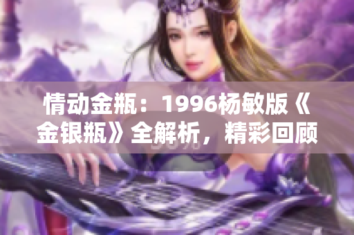 情动金瓶：1996杨敏版《金银瓶》全解析，精彩回顾与深度剖析