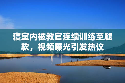 寝室内被教官连续训练至腿软，视频曝光引发热议