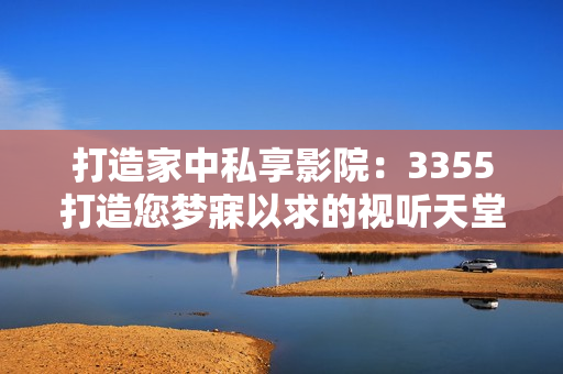 打造家中私享影院：3355打造您梦寐以求的视听天堂