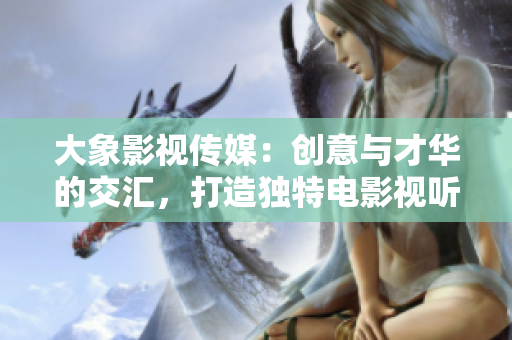 大象影视传媒：创意与才华的交汇，打造独特电影视听体验
