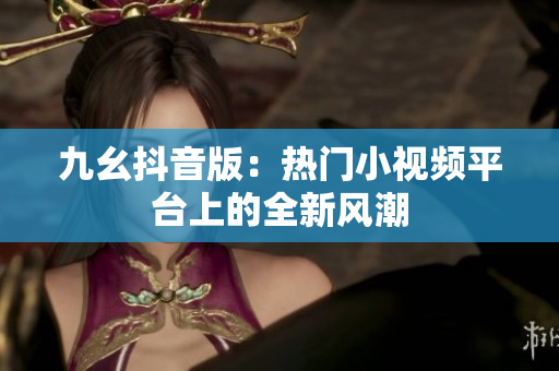 九幺抖音版：热门小视频平台上的全新风潮