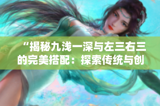 “揭秘九浅一深与左三右三的完美搭配：探索传统与创新的融合之道”