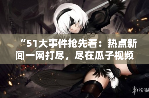 “51大事件抢先看：热点新闻一网打尽，尽在瓜子视频！”