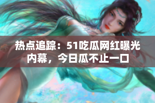 热点追踪：51吃瓜网红曝光内幕，今日瓜不止一口