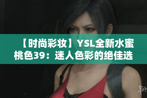 【时尚彩妆】YSL全新水蜜桃色39：迷人色彩的绝佳选择